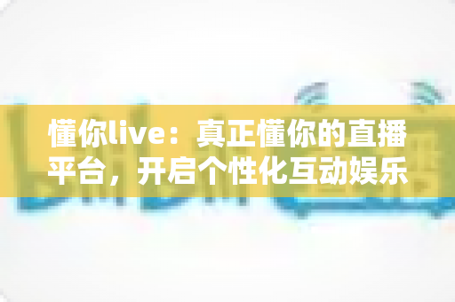 懂你live：真正懂你的直播平台，开启个性化互动娱乐新体验
