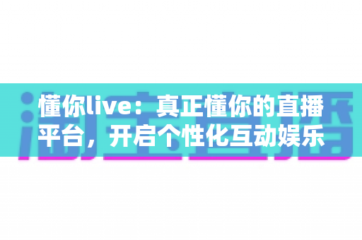 懂你live：真正懂你的直播平台，开启个性化互动娱乐新体验