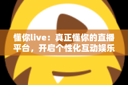 懂你live：真正懂你的直播平台，开启个性化互动娱乐新体验