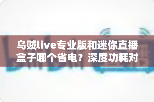 乌贼live专业版和迷你直播盒子哪个省电?深度功耗对比帮你选出最省电的直播方案 乌贼live专业版和迷你直播盒子哪个省电?深度功耗对比帮你选出最省电的直播方案