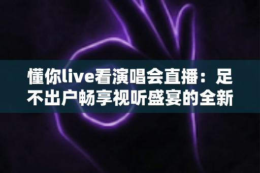 懂你live看演唱会直播:足不出户畅享视听盛宴的全新追星指南 懂你live看演唱会直播:足不出户畅享视听盛宴的全新追星指南