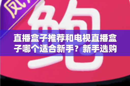 直播盒子推荐和电视直播盒子哪个适合新手？新手选购全攻略与避坑指南