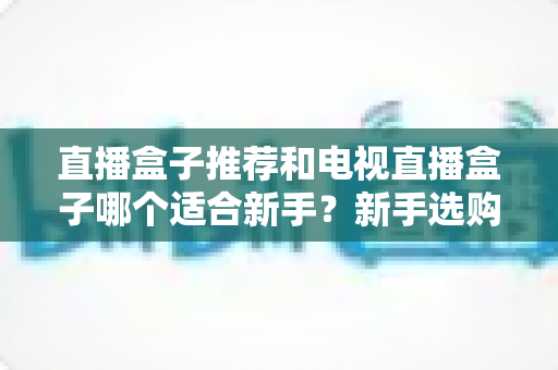 直播盒子推荐和电视直播盒子哪个适合新手？新手选购全攻略与避坑指南