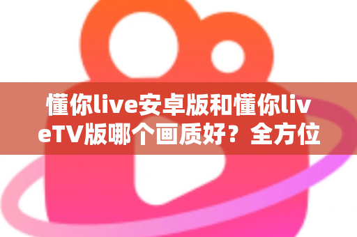 懂你live安卓版和懂你liveTV版哪个画质好？全方位深度对比分析与选购指南
