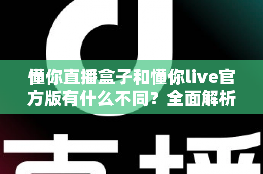 懂你直播盒子和懂你live官方版有什么不同？全面解析两款直播产品的核心区别与选购建议