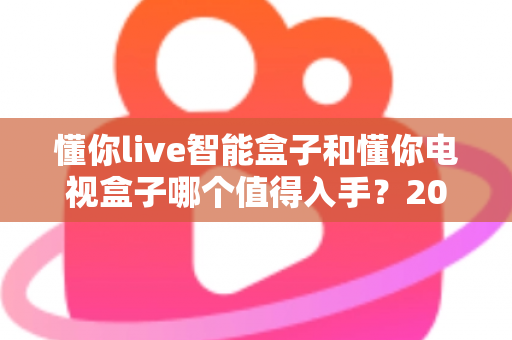 懂你live智能盒子和懂你电视盒子哪个值得入手?2025最全深度对比选购指南一次看懂 懂你live智能盒子和懂你电视盒子哪个值得入手?2025最全深度对比选购指南一次看懂