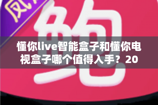 懂你live智能盒子和懂你电视盒子哪个值得入手?2025最全深度对比选购指南一次看懂 懂你live智能盒子和懂你电视盒子哪个值得入手?2025最全深度对比选购指南一次看懂