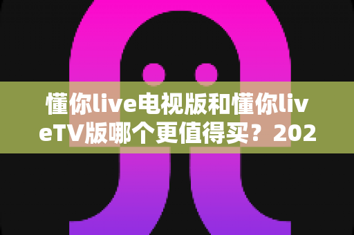 懂你live电视版和懂你liveTV版哪个更值得买?2025最全选购对比指南帮你一次搞懂 懂你live电视版和懂你liveTV版哪个更值得买?2025最全选购对比指南帮你一次搞懂