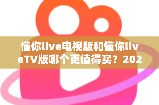 懂你live电视版和懂你liveTV版哪个更值得买?2025最全选购对比指南帮你一次搞懂 懂你live电视版和懂你liveTV版哪个更值得买?2025最全选购对比指南帮你一次搞懂