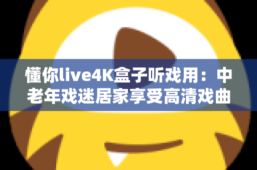 懂你live4K盒子听戏用：中老年戏迷居家享受高清戏曲的理想之选