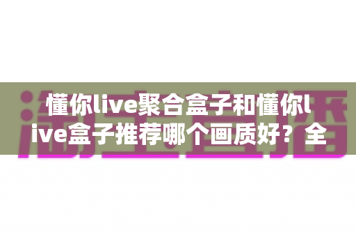 懂你live聚合盒子和懂你live盒子推荐哪个画质好？全面对比评测帮你选对不踩坑