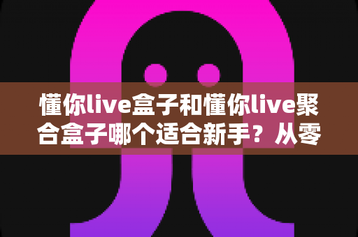 懂你live盒子和懂你live聚合盒子哪个适合新手？从零开始的新手选购与使用全攻略