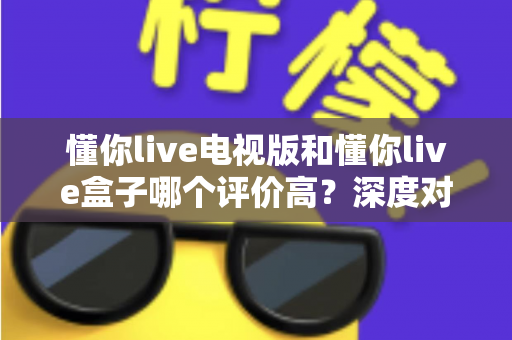 懂你live电视版和懂你live盒子哪个评价高?深度对比评测帮你选对不踩坑 懂你live电视版和懂你live盒子哪个评价高?深度对比评测帮你选对不踩坑