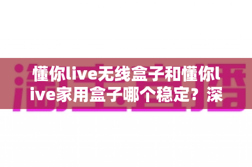 懂你live无线盒子和懂你live家用盒子哪个稳定？深度实测对比助你选对直播设备
