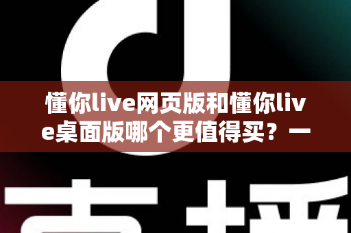 懂你live网页版和懂你live桌面版哪个更值得买？一篇讲透两个版本差异的选购指南