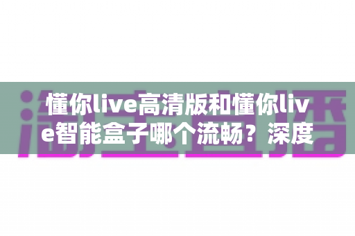 懂你live高清版和懂你live智能盒子哪个流畅？深度实测对比帮你选对不踩坑