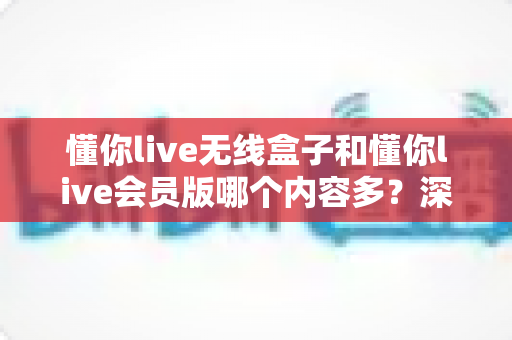 懂你live无线盒子和懂你live会员版哪个内容多？深度对比全解析，帮你选对不看亏！