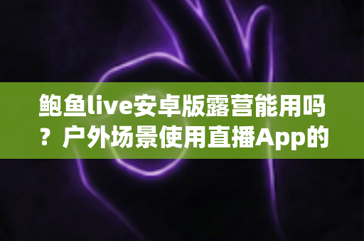 鲍鱼live安卓版露营能用吗？户外场景使用直播App的完整解析与实用指南