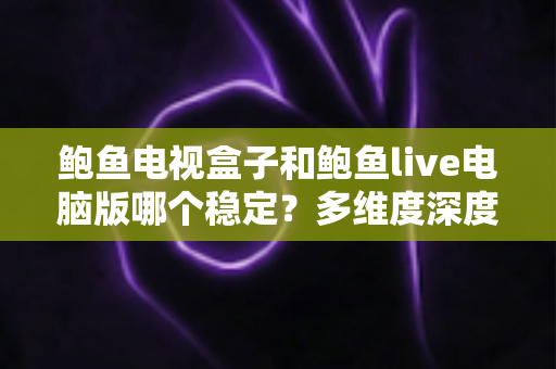 鲍鱼电视盒子和鲍鱼live电脑版哪个稳定？多维度深度对比与实用选择指南