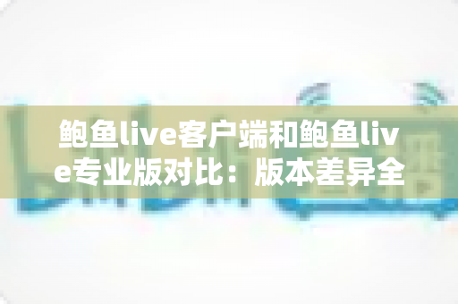 鲍鱼live客户端和鲍鱼live专业版对比：版本差异全解析与选择指南，帮你找到最适合的那一款