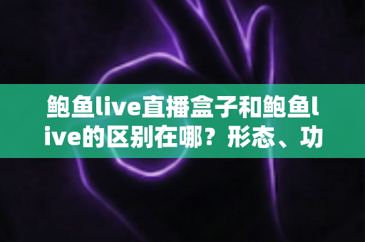 鲍鱼live直播盒子和鲍鱼live的区别在哪?形态、功能与使用体验差异全面解析 鲍鱼live直播盒子和鲍鱼live的区别在哪?形态、功能与使用体验差异全面解析