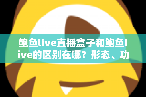 鲍鱼live直播盒子和鲍鱼live的区别在哪？形态、功能与使用体验差异全面解析