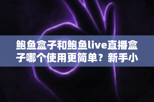 鲍鱼盒子和鲍鱼live直播盒子哪个使用更简单？新手小白必看的使用难度对比与选购指南
