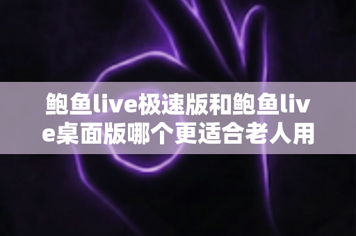 鲍鱼live极速版和鲍鱼live桌面版哪个更适合老人用？一文读懂两大版本差异与适老化选择建议