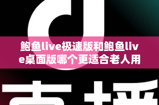 鲍鱼live极速版和鲍鱼live桌面版哪个更适合老人用？一文读懂两大版本差异与适老化选择建议