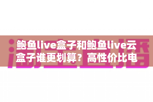 鲍鱼live盒子和鲍鱼live云盒子谁更划算?高性价比电视盒子选购深度指南 鲍鱼live盒子和鲍鱼live云盒子谁更划算?高性价比电视盒子选购深度指南