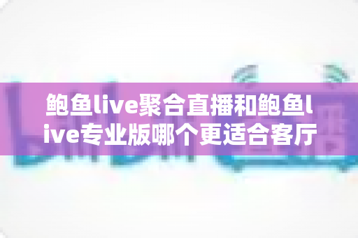 鲍鱼live聚合直播和鲍鱼live专业版哪个更适合客厅？大屏观影双版本深度对比与选购指南