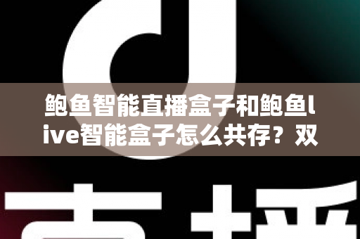 鲍鱼智能直播盒子和鲍鱼live智能盒子怎么共存？双盒子兼容使用全攻略与实用技巧详解