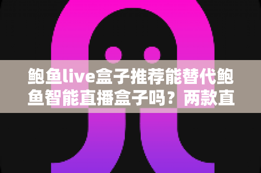 鲍鱼live盒子推荐能替代鲍鱼智能直播盒子吗？两款直播设备深度对比与选购全指南