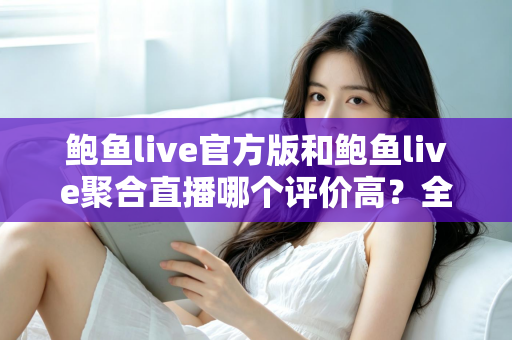 鲍鱼live官方版和鲍鱼live聚合直播哪个评价高？全网口碑深度对比与避坑选择指南