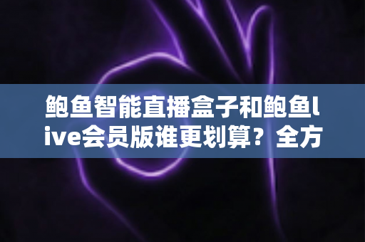 鲍鱼智能直播盒子和鲍鱼live会员版谁更划算？全方位对比测评与选购避坑指南