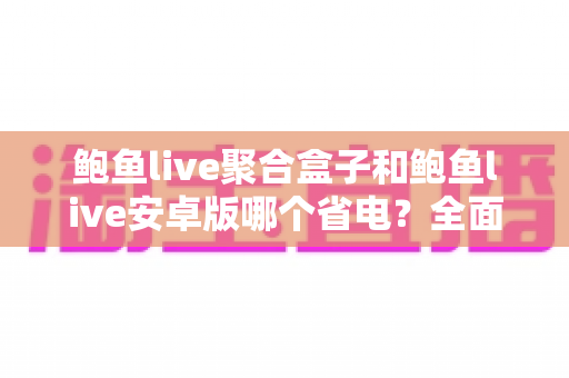 鲍鱼live聚合盒子和鲍鱼live安卓版哪个省电？全面功耗对比与省电使用指南