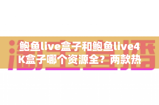 鲍鱼live盒子和鲍鱼live4K盒子哪个资源全？两款热门电视盒子资源对比与选购全攻略