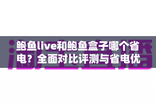 鲍鱼live和鲍鱼盒子哪个省电?全面对比评测与省电优化实用指南 鲍鱼live和鲍鱼盒子哪个省电?全面对比评测与省电优化实用指南