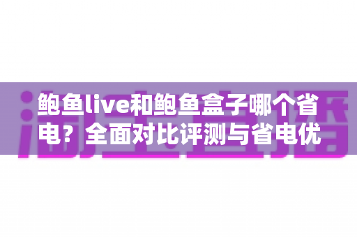 鲍鱼live和鲍鱼盒子哪个省电？全面对比评测与省电优化实用指南