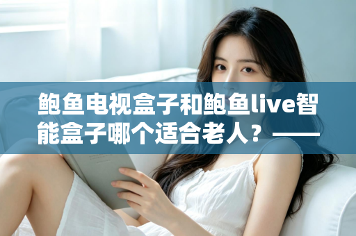 鲍鱼电视盒子和鲍鱼live智能盒子哪个适合老人？——子女必读的长辈电视盒子选购全攻略