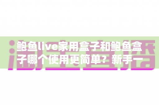 鲍鱼live家用盒子和鲍鱼盒子哪个使用更简单?新手一看就懂的上手难度全面对比与选购指南 鲍鱼live家用盒子和鲍鱼盒子哪个使用更简单?新手一看就懂的上手难度全面对比与选购指南