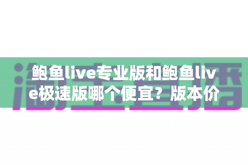 鲍鱼live专业版和鲍鱼live极速版哪个便宜?版本价格全面对比与省钱选购指南 鲍鱼live专业版和鲍鱼live极速版哪个便宜?版本价格全面对比与省钱选购指南