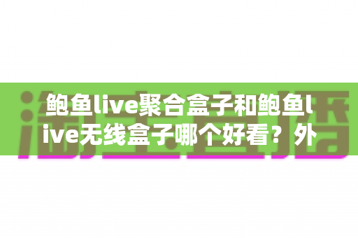 鲍鱼live聚合盒子和鲍鱼live无线盒子哪个好看？外观颜值与使用体验全面对比指南