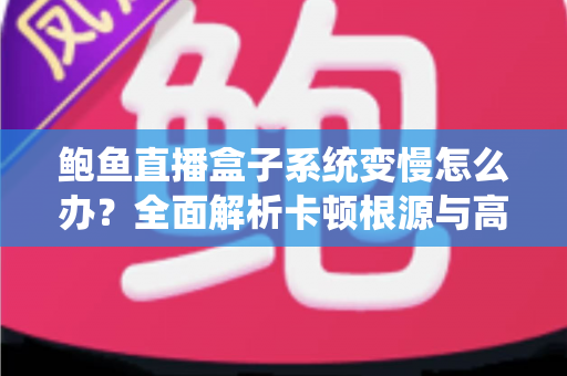 鲍鱼直播盒子系统变慢怎么办？全面解析卡顿根源与高效优化方案，让设备恢复丝滑流畅