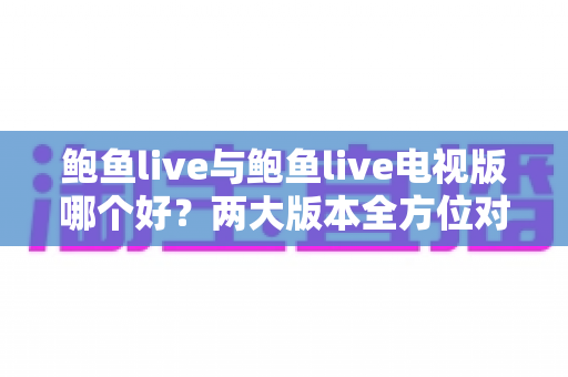 鲍鱼live与鲍鱼live电视版哪个好?两大版本全方位对比评测与选择指南 鲍鱼live与鲍鱼live电视版哪个好?两大版本全方位对比评测与选择指南