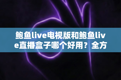 鲍鱼live电视版和鲍鱼live直播盒子哪个好用？全方位深度对比助你轻松选对