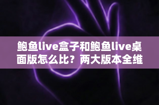 鲍鱼live盒子和鲍鱼live桌面版怎么比？两大版本全维度深度对比与选择指南