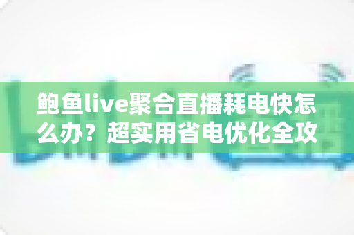 鲍鱼live聚合直播耗电快怎么办？超实用省电优化全攻略，让你畅快追播一整天不断电