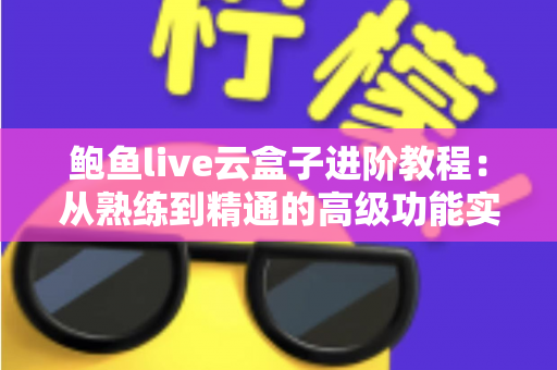 鲍鱼live云盒子进阶教程:从熟练到精通的高级功能实战指南 鲍鱼live云盒子进阶教程:从熟练到精通的高级功能实战指南