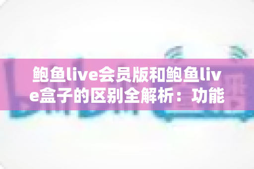 鲍鱼live会员版和鲍鱼live盒子的区别全解析：功能、收费与使用场景一站式深度对比指南